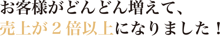 お客様がどんどん増えて、売上が2倍以上になりました!